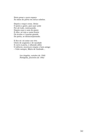 Sinto pesar o puro espaço
Às mãos do poeta em meus cabelos.

Depois o toque cessa. Deixo
O poeta a gosto, para que ande
Por ali tudo, esmiuçando.
Depois ouço o som do piano
E olho: só vejo a vasta fronte
Os óculos e o queixo grande
Do poeta, se desincorporando.

E fico só: só como um vivo
Cheio de angústia e de saudade
E corro à porta, e olhando aflito
O silêncio, murmuro empós o bom amigo:
– Volte sempre, Mário de Andrade...


      Los Angeles, outubro de 1946
      Petrópolis, fevereiro de 1962




                                         362
 