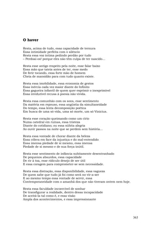 O haver

Resta, acima de tudo, essa capacidade de ternura
Essa intimidade perfeita com o silêncio
Resta essa voz íntima pedindo perdão por tudo
– Perdoai-os! porque eles não têm culpa de ter nascido...

Resta esse antigo respeito pela noite, esse falar baixo
Essa mão que tateia antes de ter, esse medo
De ferir tocando, essa forte mão de homem
Cheia de mansidão para com tudo quanto existe.

Resta essa imobilidade, essa economia de gestos
Essa inércia cada vez maior diante do Infinito
Essa gagueira infantil de quem quer exprimir o inexprimível
Essa irredutível recusa à poesia não vivida.

Resta essa comunhão com os sons, esse sentimento
Da matéria em repouso, essa angústia da simultaneidade
Do tempo, essa lenta decomposição poética
Em busca de uma só vida, uma só morte, um só Vinicius.

Resta esse coração queimando como um círio
Numa catedral em ruínas, essa tristeza
Diante do cotidiano; ou essa súbita alegria
Ao ouvir passos na noite que se perdem sem história...

Resta essa vontade de chorar diante da beleza
Essa cólera em face da injustiça e do mal-entendido
Essa imensa piedade de si mesmo, essa imensa
Piedade de si mesmo e de sua força inútil.

Resta esse sentimento de infância subitamente desentranhado
De pequenos absurdos, essa capacidade
De rir à toa, esse ridículo desejo de ser útil
E essa coragem para comprometer-se sem necessidade.

Resta essa distração, essa disponibilidade, essa vagueza
De quem sabe que tudo já foi como será no vir-a-ser
E ao mesmo tempo essa vontade de servir, essa
Contemporaneidade com o amanhã dos que não tiveram ontem nem hoje.

Resta essa faculdade incoercível de sonhar
De transfigurar a realidade, dentro dessa incapacidade
De aceitá-la tal como é, e essa visão
Ampla dos acontecimentos, e essa impressionante




                                                                     363
 