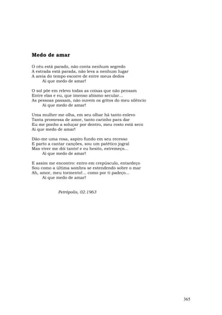 Medo de amar

O céu está parado, não conta nenhum segredo
A estrada está parada, não leva a nenhum lugar
A areia do tempo escorre de entre meus dedos
     Ai que medo de amar!

O sol põe em relevo todas as coisas que não pensam
Entre elas e eu, que imenso abismo secular...
As pessoas passam, não ouvem os gritos do meu silêncio
     Ai que medo de amar!

Uma mulher me olha, em seu olhar há tanto enlevo
Tanta promessa de amor, tanto carinho para dar
Eu me ponho a soluçar por dentro, meu rosto está seco
Ai que medo de amar!

Dão-me uma rosa, aspiro fundo em seu recesso
E parto a cantar canções, sou um patético jogral
Mas viver me dói tanto! e eu hesito, estremeço...
     Ai que medo de amar!

E assim me encontro: entro em crepúsculo, entardeço
Sou como a última sombra se estendendo sobre o mar
Ah, amor, meu tormento!... como por ti padeço...
     Ai que medo de amar!


             Petrópolis, 02.1963




                                                         365
 