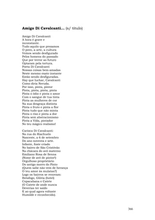Amigo Di Cavalcanti... (s/ título)

Amigo Di Cavalcanti
A hora é grave e
inconstante.
Tudo aquilo que prezamos
O povo, a arte, a cultura
Vemos sendo desfigurado
Pelos homens do passado
Que por terror ao futuro
Optaram pela tortura.
Poeta Di Cavalcanti
Nossas coisas bem-amadas
Neste mesmo exato instante
Estão sendo desfiguradas.
Hay que luchar, Cavalcanti
Como diria Neruda.
Por isso, pinta, pintor
Pinta, pinta, pinta, pinta
Pinta o ódio e pinta o amor
Com o sangue de tua tinta
Pinta as mulheres de cor
Na sua desgraça distinta
Pinta o fruto e pinta a flor
Pinta tudo que não minta
Pinta o riso e pinta a dor
Pinta sem abstracionismo
Pinta a Vida, pintador
No teu mágico realismo!

Carioca Di Cavalcanti:
Na rua do Riachuelo
Nasceste, a 6 de setembro
Do ano noventa e sete.
Infante, foste criado
No bairro de São Cristóvão
Na chácara do avô materno
Emiliano Rosa de Senna
(Nome de avô de pintor!)
Orgulhoso proprietário
Do antigo morro do Pinto
(Quem sabe não vem de herança
O teu amor às mulatas?)
Logo os bairros se renovam:
Botafogo, Glória (hotel)
Copacabana e Catete
(O Catete de onde nunca
Deverias ter saído
E ao qual agora voltaste
Humilde e reconhecido).



                                     366
 
