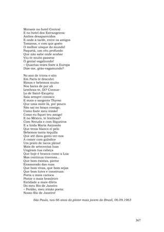 Moraste no hotel Central
E no hotel dos Estrangeiros:
Ambos desaparecidos
E onde à tarde, entre os amigos
Tomavas, e com que gosto
O melhor uísque do mundo!
Paquetá, um céu profundo
Que não sabe onde acabar
Viu-te muito passear
Ó genial vagabundo!
– Quantas vezes foste à Europa
Dize-me, grão-vagamundo?

No ano de trinta e oito
Em Paris te descobri
Rimos e bebemos muito
Nos bares de por ali
Lembras-te, Di? Consue-
Lo de Saint-Exupéry
Saía sempre conosco
E mais o sargento Thyrso
Que uma noite lá, por pouco
Não sai no braço comigo.
Como foste meu irmão!
Como eu fiquei teu amigo!
E no México, te lembras?
Com Neruda e com Siqueiros
E a linda Maria Asúnsolo
Que tenia blanco el pelo
Bebemos tanta tequilla
Que até dava gosto ver-nos
A comer com gulodice
Um prato de tacos pleno!
Mais de setecentas luas
Ungiram tua cabeça
Que hoje é branca como a Lua
Mas continua travessa...
Que bom existas, pintor
Enamorado das ruas
Que bom vivas, que bom sejas
Que bom lutes e construas:
Poeta o mais carioca
Pintor o mais brasileiro
Entidade a mais dileta
Do meu Rio de Janeiro
– Perdão, meu irmão poeta:
Nosso Rio de Janeiro!

      São Paulo, nos 66 anos do pintor mais jovem do Brasil, 06.09.1963




                                                                          367
 