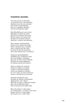 Cemitério marinho

Tal como anjos em decúbito
A conversar com o céu baixinho
Existem cerca de cem túmulos
Num lindo cemiteriozinho
Que eu, a passeio, descobri
Um dia em Sidi Bou Said.

Mal defendidos por uns muros
Erguidos ao sabor da morte
Eu nunca vi mortos tão puros
Mortos assim com tanta sorte
As lajes de cal como túnicas
Brancas, e árabes; não púnicas.

Sim, porque cemiteriozinho
Nunca se viu assim tão árabe
Feito o beduíno que é sozinho
Ante o deserto que lhe cabe
E mudo em face do horizonte
Sem uma sombra que o confronte.

Pequenos paralelepípedos
Fendidos uns, conforme o sexo
Eis suas lápides: antípodas
Das que se vêem num cemitério
De gente do nosso pigmento:
Os nossos mortos de cimento.

Quem se deixar de tarde ali
Isento de mágoa ou conflito
A olhar o mar (sem Valéry!)
Como um espelho de infinito
E o céu como um anti-recôncavo:
Como o convexo de um côncavo

Acabará (comigo deu-se!)
Ouvindo os mortos cochicharem
Alegremente, eles e Deus
Mas não o nosso: o Deus dos árabes
Que não fez Sidi Bou Said
Para os prazeres de André Gide

Mas sim porque a vida segue
E o tempo pára, e a morte é um canto
Porque morrer é coisa alegre
Para quem vive e sofre tanto



                                       368
 