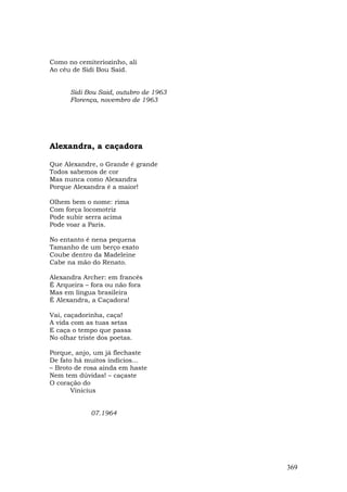 Como no cemiteriozinho, ali
Ao céu de Sidi Bou Said.


      Sidi Bou Said, outubro de 1963
      Florença, novembro de 1963




Alexandra, a caçadora

Que Alexandre, o Grande é grande
Todos sabemos de cor
Mas nunca como Alexandra
Porque Alexandra é a maior!

Olhem bem o nome: rima
Com força locomotriz
Pode subir serra acima
Pode voar a Paris.

No entanto é nena pequena
Tamanho de um berço exato
Coube dentro da Madeleine
Cabe na mão do Renato.

Alexandra Archer: em francês
É Arqueira – fora ou não fora
Mas em língua brasileira
É Alexandra, a Caçadora!

Vai, caçadorinha, caça!
A vida com as tuas setas
E caça o tempo que passa
No olhar triste dos poetas.

Porque, anjo, um já flechaste
De fato há muitos indícios...
– Broto de rosa ainda em haste
Nem tem dúvidas! – caçaste
O coração do
       Vinicius


             07.1964




                                       369
 