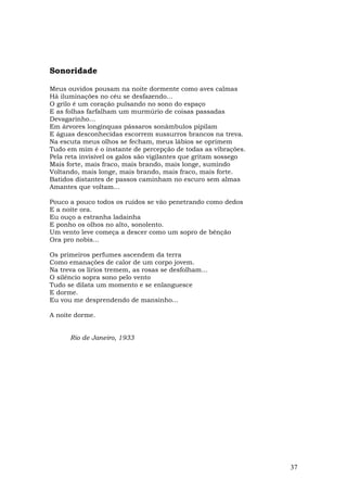 Sonoridade

Meus ouvidos pousam na noite dormente como aves calmas
Há iluminações no céu se desfazendo...
O grilo é um coração pulsando no sono do espaço
E as folhas farfalham um murmúrio de coisas passadas
Devagarinho…
Em árvores longínquas pássaros sonâmbulos pipilam
E águas desconhecidas escorrem sussurros brancos na treva.
Na escuta meus olhos se fecham, meus lábios se oprimem
Tudo em mim é o instante de percepção de todas as vibrações.
Pela reta invisível os galos são vigilantes que gritam sossego
Mais forte, mais fraco, mais brando, mais longe, sumindo
Voltando, mais longe, mais brando, mais fraco, mais forte.
Batidos distantes de passos caminham no escuro sem almas
Amantes que voltam...

Pouco a pouco todos os ruídos se vão penetrando como dedos
E a noite ora.
Eu ouço a estranha ladainha
E ponho os olhos no alto, sonolento.
Um vento leve começa a descer como um sopro de bênção
Ora pro nobis...

Os primeiros perfumes ascendem da terra
Como emanações de calor de um corpo jovem.
Na treva os lírios tremem, as rosas se desfolham...
O silêncio sopra sono pelo vento
Tudo se dilata um momento e se enlanguesce
E dorme.
Eu vou me desprendendo de mansinho...

A noite dorme.


      Rio de Janeiro, 1933




                                                                 37
 