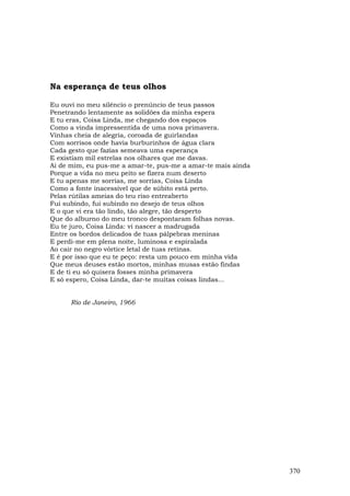 Na esperança de teus olhos

Eu ouvi no meu silêncio o prenúncio de teus passos
Penetrando lentamente as solidões da minha espera
E tu eras, Coisa Linda, me chegando dos espaços
Como a vinda impressentida de uma nova primavera.
Vinhas cheia de alegria, coroada de guirlandas
Com sorrisos onde havia burburinhos de água clara
Cada gesto que fazias semeava uma esperança
E existiam mil estrelas nos olhares que me davas.
Ai de mim, eu pus-me a amar-te, pus-me a amar-te mais ainda
Porque a vida no meu peito se fizera num deserto
E tu apenas me sorrias, me sorrias, Coisa Linda
Como a fonte inacessível que de súbito está perto.
Pelas rútilas ameias do teu riso entreaberto
Fui subindo, fui subindo no desejo de teus olhos
E o que vi era tão lindo, tão alegre, tão desperto
Que do alburno do meu tronco despontaram folhas novas.
Eu te juro, Coisa Linda: vi nascer a madrugada
Entre os bordos delicados de tuas pálpebras meninas
E perdi-me em plena noite, luminosa e espiralada
Ao cair no negro vórtice letal de tuas retinas.
E é por isso que eu te peço: resta um pouco em minha vida
Que meus deuses estão mortos, minhas musas estão findas
E de ti eu só quisera fosses minha primavera
E só espero, Coisa Linda, dar-te muitas coisas lindas...


      Rio de Janeiro, 1966




                                                              370
 