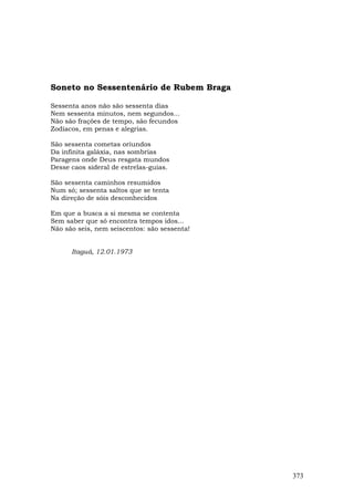 Soneto no Sessentenário de Rubem Braga

Sessenta anos não são sessenta dias
Nem sessenta minutos, nem segundos...
Não são frações de tempo, são fecundos
Zodíacos, em penas e alegrias.

São sessenta cometas oriundos
Da infinita galáxia, nas sombrias
Paragens onde Deus resgata mundos
Desse caos sideral de estrelas-guias.

São sessenta caminhos resumidos
Num só; sessenta saltos que se tenta
Na direção de sóis desconhecidos

Em que a busca a si mesma se contenta
Sem saber que só encontra tempos idos...
Não são seis, nem seiscentos: são sessenta!


      Itaguá, 12.01.1973




                                              373
 