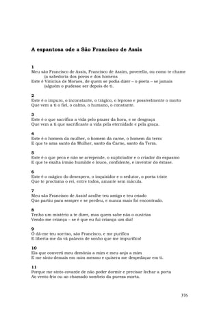 A espantosa ode a São Francisco de Assis


1
Meu são Francisco de Assis, Francisco de Assim, poverello, ou como te chame
       (a sabedoria dos povos e dos homens
Este é Vinicius de Moraes, de quem se podia dizer – o poeta – se jamais
       (alguém o pudesse ser depois de ti.

2
Este é o impuro, o inconstante, o trágico, o leproso e possivelmente o morto
Que vem a ti o fiel, o calmo, o humano, o constante.

3
Este é o que sacrifica a vida pelo prazer da hora, e se desgraça
Que vem a ti que sacrificaste a vida pela eternidade e pela graça.

4
Este é o homem da mulher, o homem da carne, o homem da terra
E que te ama santo da Mulher, santo da Carne, santo da Terra.

5
Este é o que peca e não se arrepende, o supliciador e o criador do espasmo
E que te exalta irmão humilde e louco, confidente, e inventor do êxtase.

6
Este é o mágico do desespero, o inquisidor e o sedutor, o poeta triste
Que te proclama o rei, entre todos, amante sem mácula.

7
Meu são Francisco de Assis! acolhe teu amigo e teu criado
Que partiu para sempre e se perdeu, e nunca mais foi encontrado.

8
Tenho um mistério a te dizer, mas quem sabe não o ouvirias
Vendo-me criança – se é que eu fui criança um dia!

9
Ó dá-me teu sorriso, são Francisco, e me purifica
E liberta-me da vã palavra de sonho que me impurifica!

10
Eis que converti meu demônio a mim e meu anjo a mim
E me sinto demais em mim mesmo e quisera me despedaçar em ti.

11
Porque me sinto covarde de não poder dormir e precisar fechar a porta
Ao vento frio ou ao chamado sombrio da pureza morta.



                                                                               376
 