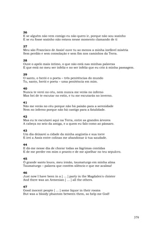36
E se alguém não vem comigo eu não quero ir, porque não sou sozinho
E se eu fosse sozinho não estava nesse momento clamando de ti

37
Meu são Francisco de Assis! ouve tu ao menos a minha inefável miséria
Sem perdão e sem consolação e sem fim nos caminhos da Terra.

38
Ouve o apelo mais íntimo, o que não está nas minhas palavras
E que está no meu ser infeliz e no ser infeliz que eu crio à minha passagem.

39
O santo, o herói e o poeta – três penitências do mundo
Tu, santo, herói e poeta – uma penitência em mim.

40
Nunca te verei no céu, nem nunca me verás no inferno
Mas hei de te escutar no estio, e tu me escutarás no inverno.

41
Não me verás no céu porque não há paixão para a serenidade
Nem no inferno porque não há castigo para a fatalidade.

42
Mas eu te escutarei aqui na Terra, entre as grandes árvores
A cabeça no seio da amiga, e a quem eu falo como ao pássaro.

43
Um dia deixarei a cidade da minha angústia e sua torre
E irei a Assis entre colinas me abandonar à tua saudade.

44
E dá-me nesse dia de chorar todas as lágrimas contidas
E de me perder em mim o pranto e de me ajoelhar no teu sepulcro.

45
Ó grande santo louco, meu irmão, taumaturgo em minha alma
Taumaturgo – palavra que contém silêncio e que me acalma!

46
Just now I have been in a [ ... ] party in the Magdalen's cloister
And there was an Armenian [ ... ] all the others.

47
Good inocent peopte [ ... ] some liquor in their rooms
But was a bloody phantom between them, so help me God!




                                                                           379
 