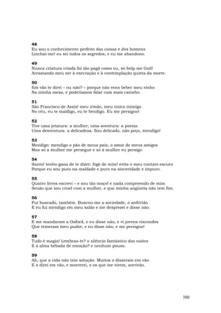 48
Eu sou o conhecimento perfeito das coisas e dos homens
Linchai-me! eu sei todos os segredos, e eu me abandono.

49
Nunca criatura criada foi tão pagã como eu, so help me God!
Arrastando meu ser à execração e à contemplação quieta da morte.

50
Em vão te direi – ou não? – porque não vens beber meu vinho
Na minha mesa, e poderíamos falar com mais carinho.

51
São Francisco de Assis! meu irmão, meu único inimigo
No céu, eu te maldigo, eu te bendigo. Eu me persigno!

52
Tive uma jetatura: a mulher; uma aventura: a poesia
Uma desventura: a delicadeza. Sou delicado, não peço, mendigo!

53
Mendigo: mendigo o pão de meus pais, o amor de meus amigos
Mas só a mulher me persegue e só à mulher eu persigo.

54
Santo! tenho gana de te dizer: foge de mim! evita o meu contato escuro
Porque eu sou puro na maldade e puro na sinceridade e impuro.

55
Quatro livros escrevi – e sou tão moço! e nada compreendo de mim
Senão que sou cruel com a mulher, e que minha angústia não tem fim.

56
Fui buscado, também. Buscou-me a sociedade, o anfitrião
E eu fui mendigo em meu salão e me desprezei e disse não.

57
E me mandaram a Oxford, e eu disse não, e vi jovens viscondes
Que temeram meu pudor, e eu disse não, e me persigno!

58
Tudo é magia! Lembras-te? o silêncio fantástico das noites
E a alma bêbada de emoção? e nenhum pouso.

59
Ah, que a vida não tem solução. Muitos o disseram em vão
E o direi em vão, e morrerei, e os que me virem, sorrirão.




                                                                         380
 