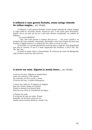 A infância é uma gaveta fechada, numa antiga cômoda
de velhas magias... (s/ título)
      A infância é uma gaveta fechada, numa antiga cômoda de velhas magias
A regra pode-se enunciar assim: espera-se que a avó entre para descansar,
depois vai-se pé ante pé ver se o avô está mesmo cochilando, na cadeira de
balanço...
      – ou estará MORTO?
      … não, não está porque a cabeça des-ca-ca-c ... aiu num cochilo e se
levantou de novo sozinho, assustado, dormindo e saiu uma língua da boca que
lambeu o bigode branco e a cabeça foi, foi e des-ca-ca-ca-ca-caiu...
      O corredor é a corrida geométrica natural para a fuga de uma gargalhada
que não se contém. O avô é o mais engraçado dos homens, o avô é tão, tão,
tão, tão, tão...
      O medo se abate sobre o Descobridor. É a doçura do nome de Margarida,
cujo retrato à meia-luz não entreviu.




A morte em mim. Alguém (o medo) desce... (s/ título)

A morte em mim. Alguém (o medo) desce
Uma rua noturna, e de repente
Vê, soturna, no céu, a Lua, e sente
O horror da Lua, e súbito enlouquece.

A morte em cada ser. E alguém (a mágoa)
Que por insone chega-se à janela
Possui a mesma Lua dentro dela
Que em sua carne se transforma em água.

A Poesia em tudo.
E a doçura de não ser mais. Ficará
Sentado, na vertente, junto ao rio
Vendo umas nuvens brancas, vendo o rio.




                                                                         381
 