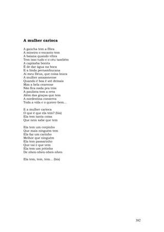 A mulher carioca

A gaúcha tem a fibra
A mineira o encanto tem
A baiana quando vibra
Tem isso tudo e o céu também
A capixaba bonita
É de dar água na boca
E a linda pernambucana
Ai meu Deus, que coisa louca
A mulher amazonense
Quando é boa é até demais
Mas a bela cearense
Não fica nada pra trás
A paulista tem a erva
Além das graças que tem
A nordestina conserva
Toda a vida e o querer-bem...

E a mulher carioca
O que é que ela tem? (bis)
Ela tem tanta coisa
Que nem sabe que tem

Ela tem um corpinho
Que mais ninguém tem
Ela faz um carinho
Melhor que ninguém
Ela tem passarinho
Que vai e que vem
Ela tem um jeitinho
De nhen-nhen-nhen-nhen

Ela tem, tem, tem... (bis)




                                382
 