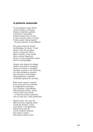 A primeira namorada

Tu me beijaste, Coisa Triste
Justo durante a elevação
Depois, impávida, partiste
A receber a comunhão.
Tinhas apenas seis ou sete
E isso ou pouco mais eu tinha
E tinha mais: tinhas topete!
– Por que partiste, Coisa Minha?

Foi numa missa da matriz
De Botafogo. Eu disse: "Cruz!
Como é que ela vai agora
Comer o corpo de Jesus..."
Mas tu fizeste, Coisa Linda
Sem a menor hipocrisia
É que eu nem suspeitava ainda
Da tua santropofagia...

Porque nas classes do colégio
Onde a meu lado te sentavas
Tornou-se diário o sacrilégio
Durante as preces: me buscavas.
E o olho cândido na mestra
Que iniciava a aula depois
Acompanhavas a palestra
Cuidando apenas de nós dois.

Mais tarde a gente revezava
E eu procurava tua calcinha
E longamente acariciava
Tua coisinha, Coisa Minha.
Nós ficávamos sérios, sérios
A face rubra mas atenta
– A vida tem tantos mistérios…
Tem ou não tem, Coisa Sardenta?

Depois casei, não com ela...
Mas com meu segundo amor
A mãe de Susana, a bela
E de Pedro, o mergulhador
Morávamos bem ali
Junto à ladeira sombria
Era tanta a poesia
Que quase, quase morri.




                                   384
 