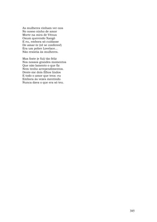 As mulheres vinham ver-nos
No nosso ninho de amor
Morte na mira de Vênus
Oxum querendo Xangô
E eu, embora só cuidasse
De amar-te (vê se conferes!)
Era um pobre Lovelace...
Não resistia às mulheres.

Mas foste (e fui) tão feliz
Nos nossos grandes momentos
Que não lamento o que fiz
Nem tenho arrependimentos.
Deste-me dois filhos lindos
E todo o amor que tens: eu
Embora às vezes mentindo
Nunca dava o que era só teu.




                               385
 