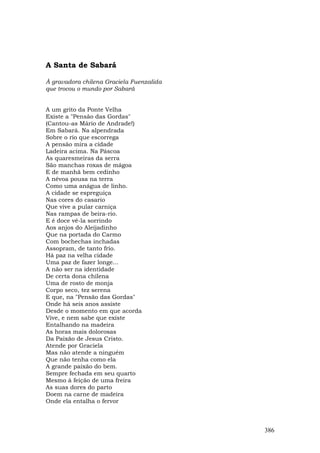 A Santa de Sabará

À gravadora chilena Graciela Fuenzalida
que trocou o mundo por Sabará


A um grito da Ponte Velha
Existe a "Pensão das Gordas"
(Cantou-as Mário de Andrade!)
Em Sabará. Na alpendrada
Sobre o rio que escorrega
A pensão mira a cidade
Ladeira acima. Na Páscoa
As quaresmeiras da serra
São manchas roxas de mágoa
E de manhã bem cedinho
A névoa pousa na terra
Como uma anágua de linho.
A cidade se espreguiça
Nas cores do casario
Que vive a pular carniça
Nas rampas de beira-rio.
E é doce vê-la sorrindo
Aos anjos do Aleijadinho
Que na portada do Carmo
Com bochechas inchadas
Assopram, de tanto frio.
Há paz na velha cidade
Uma paz de fazer longe...
A não ser na identidade
De certa dona chilena
Uma de rosto de monja
Corpo seco, tez serena
E que, na "Pensão das Gordas"
Onde há seis anos assiste
Desde o momento em que acorda
Vive, e nem sabe que existe
Entalhando na madeira
As horas mais dolorosas
Da Paixão de Jesus Cristo.
Atende por Graciela
Mas não atende a ninguém
Que não tenha como ela
A grande paixão do bem.
Sempre fechada em seu quarto
Mesmo à feição de uma freira
As suas dores do parto
Doem na carne de madeira
Onde ela entalha o fervor



                                          386
 