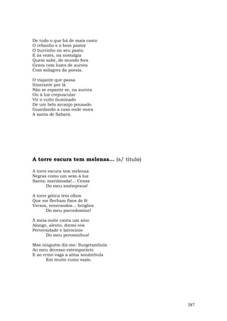 De tudo o que há de mais casto
O rebanho e o bom pastor
O burrinho no seu pasto.
E às vezes, na nostalgia
Quem sabe, do mundo fora
Grava com luzes de aurora
Com milagres da poesia.

O viajante que passa
Itinerante por lá
Não se espante se, na aurora
Ou à luz crepuscular
Vir o vulto iluminado
De um belo arcanjo pousado
Guardando a casa onde mora
A santa de Sabará.




A torre escura tem melenas... (s/ título)

A torre escura tem melenas
Negras como um sexo à luz
Santa; mariâmada!... Cenas
       Do meu amémjesus!

A torre gótica tem olhos
Que me flecham fixos de fé
Versos, venerandos... broglios
       Do meu parcedomine!

À meia-noite canta um sino
Alongo, alento, dormi-vos
Perversidade e latrocínio
      Do meu peromnibus!

Mas ninguém diz-me: Surgetambula
Ao meu decesso extemporário
E ao ermo vaga a alma sonâmbula
      Em muito rumo vazio.




                                            387
 