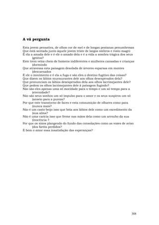 A vã pergunta

Esta jovem pensativa, de olhos cor de mel e de longas pestanas penumbrosas
Que está sentada junto àquele jovem triste de largos ombros e rosto magro
É ela a amada dele e é ele o amado dela e é a vida a sombra trágica dos seus
       (gestos?
Este trem veloz cheio de homens indiferentes e mulheres cansadas e crianças
       (dormindo
Que atravessa esta paisagem desolada de árvores esparsas em montes
       (descarnados
É ele o movimento e é ela a fuga e são eles o destino fugitivo das coisas?
Que dizem os lábios murmurantes dele aos olhos desesperados dela?
Que pronunciam os lábios desesperados dela aos olhos lacrimejantes dele?
Que pedem os olhos lacrimejantes dele à paisagem fugindo?
Não são eles apenas uma só mocidade para o tempo e um só tempo para a
       (eternidade?
Não são seus sonhos um só impulso para o amor e os seus suspiros um só
       (anseio para a pureza?
Por que este transtorno de faces e esta consumição de olhares como para
       (nunca mais?
Não é um casto beijo isso que bóia aos lábios dele como um excedimento da
       (sua alma?
Não é uma carícia isso que freme nas mãos dela como um arroubo da sua
       (inocência ?
Por que os sinos plangendo do fundo das consolações como as vozes de aviso
       (dos faróis perdidos?
É bem o amor essa insatisfação das esperanças?




                                                                          388
 