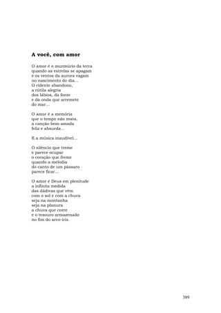 A você, com amor

O amor é o murmúrio da terra
quando as estrelas se apagam
e os ventos da aurora vagam
no nascimento do dia...
O ridente abandono,
a rútila alegria
dos lábios, da fonte
e da onda que arremete
do mar...

O amor é a memória
que o tempo não mata,
a canção bem-amada
feliz e absurda...

E a música inaudível...

O silêncio que treme
e parece ocupar
o coração que freme
quando a melodia
do canto de um pássaro
parece ficar...

O amor é Deus em plenitude
a infinita medida
das dádivas que vêm
com o sol e com a chuva
seja na montanha
seja na planura
a chuva que corre
e o tesouro armazenado
no fim do arco-íris.




                               389
 