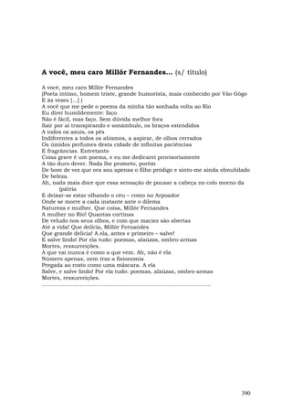 A você, meu caro Millôr Fernandes... (s/ título)

A você, meu caro Millôr Fernandes
(Poeta íntimo, homem triste, grande humorista, mais conhecido por Vão Gôgo
E às vezes […] )
A você que me pede o poema da minha tão sonhada volta ao Rio
Eu direi humildemente: faço.
Não é fácil, mas faço. Sem dúvida melhor fora
Sair por aí transpirando e sonâmbulo, os braços estendidos
A todos os azuis, os pés
Indiferentes a todos os abismos, a aspirar, de olhos cerrados
Os úmidos perfumes desta cidade de infinitas paciências
E fragrâncias. Entretanto
Coisa grave é um poema, e eu me dedicarei provisoriamente
A tão duro dever. Nada lhe prometo, porém
De bom de vez que ora sou apenas o filho pródigo e sinto-me ainda obnubilado
De beleza.
Ah, nada mais doce que essa sensação de pousar a cabeça no colo morno da
          (pátria
E deixar-se estar olhando o céu – como no Arpoador
Onde se morre a cada instante ante o dilema
Natureza e mulher. Que coisa, Millôr Fernandes
A mulher no Rio! Quantas cortinas
De veludo nos seus olhos, e com que maciez são abertas
Até a vida! Que delícia, Millôr Fernandes
Que grande delícia! A ela, antes e primeiro – salve!
E salve lindo! Por ela tudo: poemas, alaúzas, ombro-armas
Mortes, ressurreições.
A que vai nunca é como a que vem. Ah, não é ela
Número apenas, nem traz a fisionomia
Pregada ao rosto como uma máscara. A ela
Salve, e salve lindo! Por ela tudo: poemas, alaúzas, ombro-armas
Mortes, ressurreições.
..................................................................................................




                                                                                              390
 
