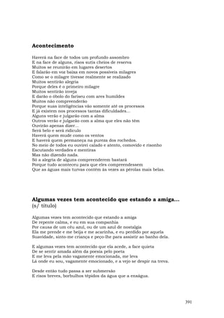 Acontecimento

Haverá na face de todos um profundo assombro
E na face de alguns, risos sutis cheios de reserva
Muitos se reunirão em lugares desertos
E falarão em voz baixa em novos possíveis milagres
Como se o milagre tivesse realmente se realizado
Muitos sentirão alegria
Porque deles é o primeiro milagre
Muitos sentirão inveja
E darão o óbolo do fariseu com ares humildes
Muitos não compreenderão
Porque suas inteligências vão somente até os processos
E já existem nos processos tantas dificuldades...
Alguns verão e julgarão com a alma
Outros verão e julgarão com a alma que eles não têm
Ouvirão apenas dizer...
Será belo e será ridículo
Haverá quem mude como os ventos
E haverá quem permaneça na pureza dos rochedos.
No meio de todos eu ouvirei calado e atento, comovido e risonho
Escutando verdades e mentiras
Mas não dizendo nada.
Só a alegria de alguns compreenderem bastará
Porque tudo aconteceu para que eles compreendessem
Que as águas mais turvas contêm às vezes as pérolas mais belas.




Algumas vezes tem acontecido que estando a amiga...
(s/ título)

Algumas vezes tem acontecido que estando a amiga
De repente calma, e eu em sua companhia
Por causa de um céu azul, ou de um azul de nostalgia
Ela me prende e me beija e me acarinha, e eu perdido por aquela
Suavidade, sinto-me criança e peço-lhe para assistir ao banho dela.

E algumas vezes tem acontecido que ela acede, a face quieta
De se sentir amada além da poesia pelo poeta
E me leva pela mão vagamente emocionada, me leva
Lá onde eu sou, vagamente emocionado, e a vejo se despir na treva.

Desde então tudo passa a ser submersão
E risos breves, borbulhos tépidos da água que a enxágua.




                                                                      391
 