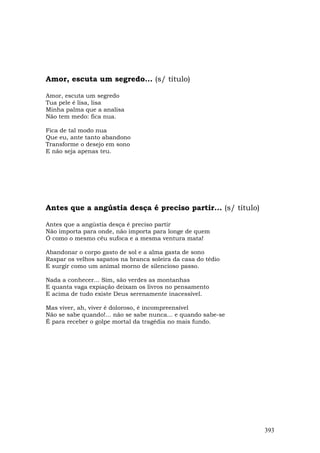Amor, escuta um segredo... (s/ título)

Amor, escuta um segredo
Tua pele é lisa, lisa
Minha palma que a analisa
Não tem medo: fica nua.

Fica de tal modo nua
Que eu, ante tanto abandono
Transforme o desejo em sono
E não seja apenas teu.




Antes que a angústia desça é preciso partir... (s/ título)

Antes que a angústia desça é preciso partir
Não importa para onde, não importa para longe de quem
Ó como o mesmo céu sufoca e a mesma ventura mata!

Abandonar o corpo gasto de sol e a alma gasta de sono
Raspar os velhos sapatos na branca soleira da casa do tédio
E surgir como um animal morno de silencioso passo.

Nada a conhecer... Sim, são verdes as montanhas
E quanta vaga expiação deixam os livros no pensamento
E acima de tudo existe Deus serenamente inacessível.

Mas viver, ah, viver é doloroso, é incompreensível
Não se sabe quando!... não se sabe nunca... e quando sabe-se
É para receber o golpe mortal da tragédia no mais fundo.




                                                               393
 