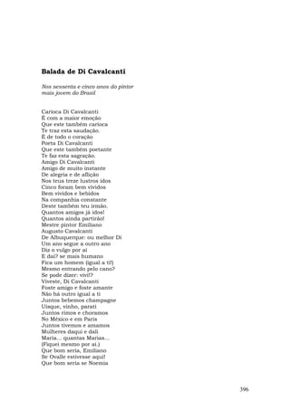 Balada de Di Cavalcanti

Nos sessenta e cinco anos do pintor
mais jovem do Brasil


Carioca Di Cavalcanti
É com a maior emoção
Que este também carioca
Te traz esta saudação.
É de todo o coração
Poeta Di Cavalcanti
Que este também poetante
Te faz esta sagração.
Amigo Di Cavalcanti
Amigo de muito instante
De alegria e de aflição
Nos teus treze lustros idos
Cinco foram bem vividos
Bem vividos e bebidos
Na companhia constante
Deste também teu irmão.
Quantos amigos já idos!
Quantos ainda partirão!
Mestre pintor Emiliano
Augusto Cavalcanti
De Albuquerque: ou melhor Di
Um ano segue a outro ano
Diz o vulgo por aí
E daí? se mais humano
Fica um homem (igual a ti!)
Mesmo entrando pelo cano?
Se pode dizer: vivi!?
Viveste, Di Cavalcanti
Foste amigo e foste amante
Não há outro igual a ti
Juntos bebemos champagne
Uísque, vinho, parati
Juntos rimos e choramos
No México e em Paris
Juntos tivemos e amamos
Mulheres daqui e dali
Maria... quantas Marias...
(Fiquei mesmo por aí.)
Que bom seria, Emiliano
Se Ovalle estivesse aqui!
Que bom seria se Noemia



                                      396
 