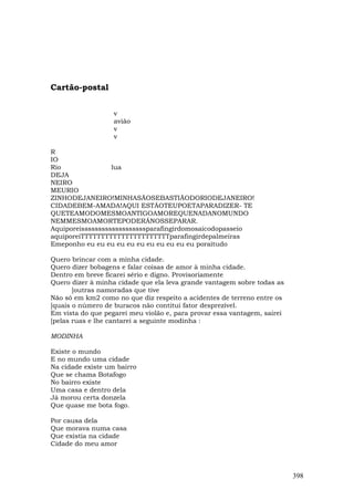 Cartão-postal


                   v
                   avião
                   v
                   v

R
IO
Rio               lua
DEJA
NEIRO
MEURIO
ZINHODEJANEIRO!MINHASÃOSEBASTIÃODORIODEJANEIRO!
CIDADEBEM-AMADA!AQUI ESTÁOTEUPOETAPARADIZER- TE
QUETEAMODOMESMOANTIGOAMOREQUENADANOMUNDO
NEMMESMOAMORTEPODERÁNOSSEPARAR.
Aquiporeisssssssssssssssssssparafingirdomosaicodopasseio
aquiporeiTTTTTTTTTTTTTTTTTTTTTTparafingirdepalmeiras
Emeponho eu eu eu eu eu eu eu eu eu eu eu poraítudo

Quero brincar com a minha cidade.
Quero dizer bobagens e falar coisas de amor à minha cidade.
Dentro em breve ficarei sério e digno. Provisoriamente
Quero dizer à minha cidade que ela leva grande vantagem sobre todas as
       [outras namoradas que tive
Não só em km2 como no que diz respeito a acidentes de terreno entre os
[quais o número de buracos não contitui fator desprezível.
Em vista do que pegarei meu violão e, para provar essa vantagem, sairei
[pelas ruas e lhe cantarei a seguinte modinha :

MODINHA

Existe o mundo
E no mundo uma cidade
Na cidade existe um bairro
Que se chama Botafogo
No bairro existe
Uma casa e dentro dela
Já morou certa donzela
Que quase me bota fogo.

Por causa dela
Que morava numa casa
Que existia na cidade
Cidade do meu amor



                                                                          398
 