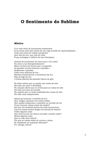 O Sentimento do Sublime



Místico

O ar está cheio de murmúrios misteriosos
E na névoa clara das coisas há um vago sentido de espiritualização…
Tudo está cheio de ruídos sonolentos
Que vêm do céu, que vêm do chão
E que esmagam o infinito do meu desespero.

Através do tenuíssimo de névoa que o céu cobre
Eu sinto a luz desesperadamente
Bater no fosco da bruma que a suspende.
As grandes nuvens brancas e paradas –
Suspensas e paradas
Como aves solícitas de luz –
Ritmam interiormente o movimento da luz:
Dão ao lago do céu
A beleza plácida dos grandes blocos de gelo.

No olhar aberto que eu ponho nas coisas do alto
Há todo um amor à divindade.
No coração aberto que eu tenho para as coisas do alto
Há todo um amor ao mundo.
No espírito que eu tenho embebido das coisas do alto
Há toda uma compreensão.

Almas que povoais o caminho de luz
Que, longas, passeais nas noites lindas
Que andais suspensas a caminhar no sentido da luz
O que buscais, almas irmãs da minha?
Por que vos arrastais dentro da noite murmurosa
Com os vossos braços longos em atitude de êxtase?
Vedes alguma coisa
Que esta luz que me ofusca esconde à minha visão?
Sentis alguma coisa
Que eu não sinta talvez?
Por que as vossas mãos de nuvem e névoa
Se espalmam na suprema adoração?
É o castigo, talvez?




                                                                      4
 