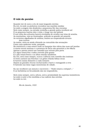 O vale do paraíso

Quando vier de novo o céu de maio largando estrelas
Eu irei, lá onde os pinheiros recendem nas manhãs úmidas
Lá onde a aragem não desdenha a pequenina flor das encostas
Será como sempre, na estrada vermelha a grande pedra recolherá sol
E os pequenos insetos irão e virão, e longe um cão ladrará
E nos tufos dos arbustos haverá enredados de orvalho nas teias de aranha.
As montanhas, vejo-as iluminadas, ardendo no grande sol amarelo
As vertentes algodoadas de neblina, lembro-as suspendendo árvores
       (nas nuvens
As matas, sinto-as ainda vibrando na comunhão das sensações
Como uma epiderme verde, porejada.
Na eminência a casa estará rindo no lampejar dos vidros das suas mil janelas
A sineta tocará matinas e a presença de Deus não permitirá a Ave-Maria
Apenas a poesia estará nas ramadas que entram pela porta
E a água estará fria e todos correrão pela grama
E o pão estará fresco e os olhos estarão satisfeitos.
Eu irei, será como sempre, nunca o silêncio sem remédio das insônias
O vento cantará nas frinchas e os grilos trilarão folhas secas
E haverá coaxos distantes a cada instante
Depois as grandes chuvas encharcando o barro e esmagando a erva
E batendo nas latas vagas monotonias de cidade.

Eu me recolherei um minuto e escreverei: – "Onde estará a volúpia?..."
E as borboletas se fecundando não me responderão.

Será como sempre, será a altura, será a proximidade da suprema inexistência
Lá onde à noite o frio imobiliza a luz cadente das estrelas
Lá onde eu irei.


      Rio de Janeiro, 1933




                                                                           40
 