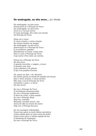 De madrugada, na alta serra... (s/ título)

De madrugada, na alta serra
Desencanta-se o Príncipe da Terra
De madrugada, na alta serra
Ouve-se a voz que aterra
O canto pressago, frio como um sorriso
Do Príncipe da Terra

Disse-me o vento
O vento uivante, o vento uivante
Na minha insônia em sangue
De madrugada, na alta serra
Desencanta-se o Príncipe da Terra
E as mulheres, geladas
Abandonam as casas, criam asas
Para ir ouvir o Príncipe da Terra
Cujo canto é frio como um sorriso.

Possui-as o Príncipe da Terra
Na alta serra
O grande invertido, o mágico, o louco
O amante sem sexo
Cuja cabeleira é de platina
E que tem pupilas brancas

Ah, quem me dirá – oh, desvario
Da minha poesia no fundo do espelho da bruma
Que o vento uivante, o vento uivante
Não seja a voz do Príncipe da Terra
Cantando o amor e a morte
Na alta serra?

Eu sou o Príncipe da Terra
O inutilmente desaventurado
Eu sou o Príncipe Indiferente
O deus do crime, o bem-amado
Eu sou o Príncipe Altair
Sexo fui, castrado
Plantado, tornado árvore, raiz
Garra de ódio no ventre da morte
Hoje sou o Príncipe Eunuco

De vos conseguir indesejados
Vossa boca para os meus lábios mecânicos
Vossos dedos para os meus seios de pedra
Vosso ventre para a minha espada de aço
Ó fazedoras de espasmos
Eu sou o Príncipe da Terra



                                               400
 
