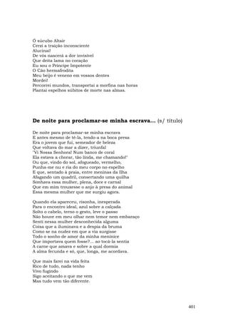 Ó súcubo Altair
Cerzi a traição inconsciente
Alucinai!
De vós nascerá a dor invisível
Que deita lama no coração
Eu sou o Príncipe Impotente
O Cão hermafrodita
Meu beijo é veneno em vossos dentes
Mordei!
Percorrei mundos, transportai a morfina nas horas
Plantai espelhos súbitos de morte nas almas.




De noite para proclamar-se minha escrava... (s/ título)

De noite para proclamar-se minha escrava
E antes mesmo de tê-la, tendo-a na boca presa
Era o jovem que fui, semeador de beleza
Que voltava do mar a dizer, triunfal
"Vi Nossa Senhora! Num banco de coral
Ela estava a chorar, tão linda, me chamando!"
Ou que, vindo do sol, afogueado, vermelho,
Punha-me nu e ria do meu corpo no espelho
E que, sentado à praia, entre meninas da Ilha
Afagando um quadril, consertando uma quilha
Sonhava essa mulher, plena, doce e carnal
Que em mim trouxesse o anjo à presa do animal
Essa mesma mulher que me surgiu agora.

Quando ela apareceu, risonha, inesperada
Para o encontro ideal, azul sobre a calçada
Solto o cabelo, terno o gesto, leve o passo
Não houve em meu olhar nem temor nem embaraço
Senti nessa mulher desconhecida alguma
Coisa que a iluminava e a despia da bruma
Como se na nudez em que a via surgisse
Todo o sonho de amor da minha meninice
Que importava quem fosse?... ao tocá-la sentia
A carne que amava e sobre a qual dormia
A alma fecunda e só, que, longa, me acordava.

Que mais farei na vida feita
Rico de tudo, nada tenho
Vivo fugindo
Sigo aceitando o que me vem
Mas tudo vem tão diferente.




                                                          401
 