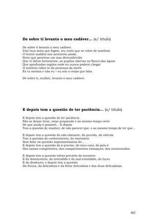 De sobre ti levanto o meu cadáver... (s/ título)

De sobre ti levanto o meu cadáver.
Vejo teus seios que fogem, teu rosto que se cobre de sombras
O ventre maldito nos acorrenta ainda.
Sinto que penetras um mar desconhecido
Que te diluis lentamente, as pupilas abertas no flanco das águas
Que aprofundas regiões onde eu nunca poderei chegar
O mistério cobre-te da presença da morte
És tu mesma e não eu – eu sou o corpo que bóia.

De sobre ti, mulher, levanto o meu cadáver.




E depois tem a questão de ter paciência... (s/ título)

E depois tem a questão de ter paciência
Não se deixar levar, estar preparado e ao mesmo tempo certo
De que ainda é possível... E depois
Tem a questão de resolver, de não parecer que, e ao mesmo tempo de ter que...

E depois tem a questão do não-obstante, do prurido, da válvula
Tem a questão do conhecimento, do ementário
Sem falar na questão importantíssima do...
E depois tem a questão do é-preciso, do meu-caro, do pois-é
Dos canais competentes, dos compartimentos estanques, dos memorandos

E depois tem a questão talvez precária do encontro
E do desencontro, do entendido e do mal-entendido, do lucro
E do desdouro; e depois tem a questão
Da finura, da delicadeza e da firme delicadeza e das duas delicadezas.




                                                                         402
 