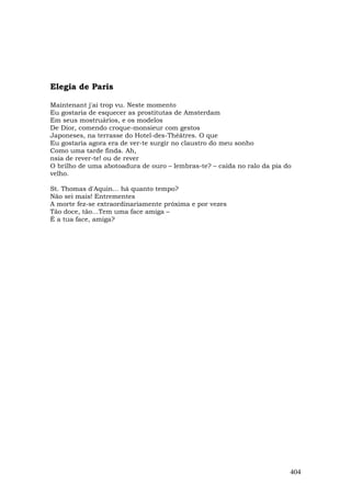 Elegia de Paris

Maintenant j'ai trop vu. Neste momento
Eu gostaria de esquecer as prostitutas de Amsterdam
Em seus mostruários, e os modelos
De Dior, comendo croque-monsieur com gestos
Japoneses, na terrasse do Hotel-des-Théâtres. O que
Eu gostaria agora era de ver-te surgir no claustro do meu sonho
Como uma tarde finda. Ah,
nsia de rever-te! ou de rever
O brilho de uma abotoadura de ouro – lembras-te? – caída no ralo da pia do
velho.

St. Thomas d'Aquin... há quanto tempo?
Não sei mais! Entrementes
A morte fez-se extraordinariamente próxima e por vezes
Tão doce, tão…Tem uma face amiga –
É a tua face, amiga?




                                                                         404
 