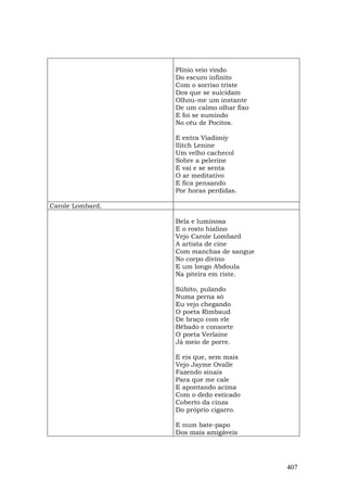 Plínio veio vindo
                  Do escuro infinito
                  Com o sorriso triste
                  Dos que se suicidam
                  Olhou-me um instante
                  De um calmo olhar fixo
                  E foi se sumindo
                  No céu de Pocitos.

                  E entra Viadimiy
                  Ilitch Lenine
                  Um velho cachecol
                  Sobre a pelerine
                  E vai e se senta
                  O ar meditativo
                  E fica pensando
                  Por horas perdidas.

Carole Lombard.

                  Bela e luminosa
                  E o rosto hialino
                  Vejo Carole Lombard
                  A artista de cine
                  Com manchas de sangue
                  No corpo divino
                  E um longo Abdoula
                  Na piteira em riste.

                  Súbito, pulando
                  Numa perna só
                  Eu vejo chegando
                  O poeta Rimbaud
                  De braço com ele
                  Bêbado e consorte
                  O poeta Verlaine
                  Já meio de porre.

                  E eis que, sem mais
                  Vejo Jayme Ovalle
                  Fazendo sinais
                  Para que me cale
                  E apontando acima
                  Com o dedo esticado
                  Coberto da cinza
                  Do próprio cigarro.

                  E num bate-papo
                  Dos mais amigáveis




                                           407
 
