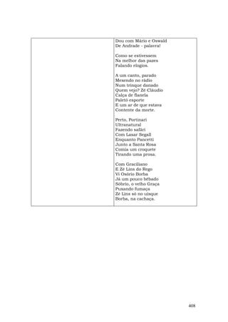 Dou com Mário e Oswald
De Andrade - palavra!

Como se estivessem
Na melhor das pazes
Falando elogios.

A um canto, parado
Mexendo no rádio
Num trinque danado
Quem vejo? Zé Cláudio
Calça de flanela
Paletó esporte
E um ar de que estava
Contente da morte.

Perto, Portinari
Ultranatural
Fazendo safári
Com Lasar Segall
Enquanto Pancetti
Junto a Santa Rosa
Comia um croquete
Tirando uma prosa.

Com Graciliano
E Zé Lins do Rego
Vi Osório Borba
Já um pouco bêbado
Sóbrio, o velho Graça
Puxando fumaça
Zé Lins só no uísque
Borba, na cachaça.




                         408
 