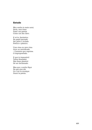 Estudo

Meu sonho (o mais caro)
Seria, sem tema
Fazer um poema
Como um dia claro.

E vê-lo, fantástico
No papel pautado
Ser parte e teclado
Poético e plástico.

Com rima ou sem rima
Livre ou metrificado
– Contanto que exprima
O impropositado.

E que (o impossível
Talvez desejado)
Não fosse passível
De ser declamado.

Mas que o sonho fique
Na paz sine-die
Ça c'est la musique
Avant la poésie.




                          409
 