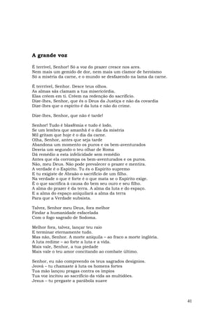 A grande voz

É terrível, Senhor! Só a voz do prazer cresce nos ares.
Nem mais um gemido de dor, nem mais um clamor de heroísmo
Só a miséria da carne, e o mundo se desfazendo na lama da carne.

É terrrível, Senhor. Desce teus olhos.
As almas sãs clamam a tua misericórdia.
Elas crêem em ti. Crêem na redenção do sacrifício.
Dize-lhes, Senhor, que és o Deus da Justiça e não da covardia
Dize-lhes que o espírito é da luta e não do crime.

Dize-lhes, Senhor, que não é tarde!

Senhor! Tudo é blasfêmia e tudo é lodo.
Se um lembra que amanhã é o dia da miséria
Mil gritam que hoje é o dia da carne.
Olha, Senhor, antes que seja tarde
Abandona um momento os puros e os bem-aventurados
Desvia um segundo o teu olhar de Roma
Dá remédio a esta infelicidade sem remédio
Antes que ela corrompa os bem-aventurados e os puros.
Não, meu Deus. Não pode prevalecer o prazer e mentira.
A verdade é o Espírito. Tu és o Espírito supremo
E tu exigiste de Abraão o sacrifício de um filho.
Na verdade o que é forte é o que mata se o Espírito exige.
É o que sacrifica à causa do bem seu ouro e seu filho.
A alma do prazer é da terra. A alma da luta e do espaço.
E a alma do espaço aniquilará a alma da terra
Para que a Verdade subsista.

Talvez, Senhor meu Deus, fora melhor
Findar a humanidade esfacelada
Com o fogo sagrado de Sodoma.

Melhor fora, talvez, lançar teu raio
E terminar eternamente tudo.
Mas não, Senhor. A morte aniquila – ao fraco a morte inglória.
A luta redime – ao forte a luta e a vida.
Mais vale, Senhor, a tua piedade
Mais vale o teu amor concitando ao combate último.

Senhor, eu não compreendo os teus sagrados desígnios.
Jeová – tu chamaste à luta os homens fortes
Tua mão lançou pragas contra os ímpios
Tua voz incitou ao sacrifício da vida as multidões.
Jesus – tu pregaste a parábola suave



                                                                   41
 