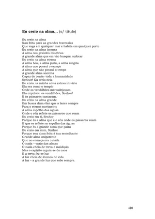 Eu creio na alma... (s/ título)

Eu creio na alma
Nau feita para as grandes travessias
Que vaga em qualquer mar e habita em qualquer porto
Eu creio na alma imensa
A alma dos grandes mistérios
A grande alma que em vão busquei sufocar
Eu creio na alma eterna
A alma boa, a alma pura, a alma singela
A alma que possui o espaço
A alma que não possui o tempo
A grande alma sozinha
Capaz de conter toda a humanidade
Senhor! Eu creio nela
Eu creio na minha alma extraordinária
Ela era como o templo
Onde os vendilhões mercadejavam
Ela expulsou os vendilhões, Senhor!
E os pássaros cantaram.
Eu creio na alma grande
Em busca dum élan que a lance sempre
Para o eterno movimento
A alma espelho das águas
Onde o céu reflete os pássaros que voam
Eu creio em ti, Senhor
Porque és a alma que é o céu onde os pássaros voam
E que se reflete no espelho das águas
Porque és a grande alma que paira
Eu creio em mim, Senhor
Porque sou alma feita à tua semelhante
Grande alma onipotente
Que no começo era o nada
O nada – vazio das almas
O nada cheio de treva e maldição
Mas o espírito erguia-se do caos
E a treva fez-se luz
A luz cheia de átomos de vida
A luz – a grande luz que sobe sempre.




                                                      410
 