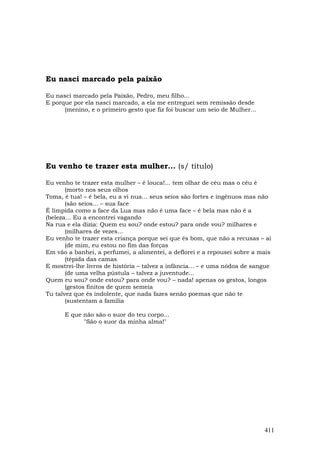 Eu nasci marcado pela paixão

Eu nasci marcado pela Paixão, Pedro, meu filho...
E porque por ela nasci marcado, a ela me entreguei sem remissão desde
      (menino, e o primeiro gesto que fiz foi buscar um seio de Mulher...




Eu venho te trazer esta mulher... (s/ título)

Eu venho te trazer esta mulher – é louca!... tem olhar de céu mas o céu é
       (morto nos seus olhos
Toma, é tua! – é bela, eu a vi nua... seus seios são fortes e ingênuos mas não
       (são seios... – sua face
É límpida como a face da Lua mas não é uma face – é bela mas não é a
(beleza... Eu a encontrei vagando
Na rua e ela dizia: Quem eu sou? onde estou? para onde vou? milhares e
       (milhares de vezes...
Eu venho te trazer esta criança porque sei que és bom, que não a recusas – ai
       (de mim, eu estou no fim das forças
Em vão a banhei, a perfumei, a alimentei, a deflorei e a repousei sobre a mais
       (tépida das camas
E mostrei-lhe livros de história – talvez a infância... – e uma nódoa de sangue
       (de uma velha pústula – talvez a juventude...
Quem eu sou? onde estou? para onde vou? – nada! apenas os gestos, longos
       (gestos finitos de quem semeia
Tu talvez que és indolente, que nada fazes senão poemas que não te
       (sustentam a família

      E que não são o suor do teu corpo...
            "São o suor da minha alma!"




                                                                            411
 