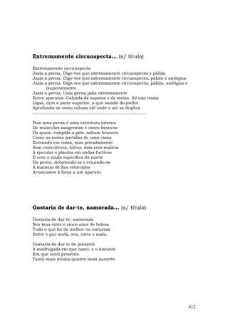 Extremamente circunspecta... (s/ título)

Extremamente circunspecta
Jazia a perna. Digo-vos que extremamente circunspecta e pálida
Jazia a perna. Digo-vos que extremamente circunspecta, pálida e ambígua
Jazia a perna. Digo-vos que extremamente circunspecta, pálida, ambígua e
       (superveniente
Jazia a perna. Uma perna jazia extremamente
Entre aparatos. Calçada de sapatos e de meias. Só não trazia
Ligas, nem a parte superior, a que saindo do joelho
Aprofunda-se como coluna até onde o ser se duplica
………………………………………………………………………

Pois uma perna é uma estrutura interna
De músculos sangrentos e ossos brancos
Os quais, rompida a pele, saltam bruscos
Como as molas partidas de uma cama
Entrando em coma, mas privadamente
Sem consciência, talvez, mas com malícia
A ejacular o plasma em ondas furtivas
E com a vinda específica da morte
Da perna, debatendo-se e eriçando-se
À maneira de fios retorcidos
Arrancados à força a um aparato.




Gostaria de dar-te, namorada... (s/ título)

Gostaria de dar-te, namorada
Nos teus vinte e cinco anos de beleza
Tudo o que há de melhor na natureza
Entre o que anda, voa, corre e nada.

Gostaria de dar-te de presente
A madrugada em que nasci, e o instante
Em que senti presente.
Tanto mais minha quanto mais ausente.




                                                                           412
 