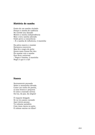 História do samba

Gosto de um samba chulado
Porque é samba de cadência
No corrido sou danado
Mostro a minha independência
Mas o meu samba adorado
Onde perco a consciência
– É o samba de influência, ô maninha

Da polca nasceu o maxixe
Havanera concorreu
Mas foi o negro de piche
Quem mais ritmos lhe deu
Do maxixe veio o samba
Que ficou universal
– Negro é bamba, ô maninha
Negro é que é o tal!




Itaoca

Serenamente pousada
Sobre a montanha elevada
Como um ninho de poesia,
A casa branca e pequena
É como a mansão serena
Da luz, da paz, da alegria!

Ó viajante fatigado
Se no teu passo cansado
Aqui vieres pousar,
Tu voltarás satisfeito
Com risos claros no peito
E calmas santas no olhar!




                                       414
 