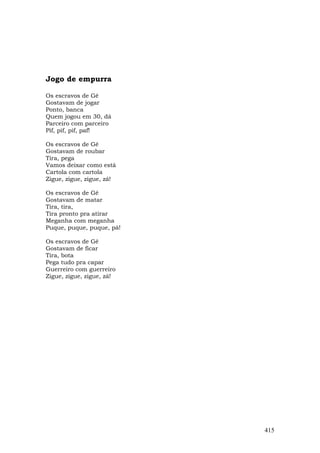 Jogo de empurra

Os escravos de Gê
Gostavam de jogar
Ponto, banca
Quem jogou em 30, dá
Parceiro com parceiro
Pif, pif, pif, paf!

Os escravos de Gê
Gostavam de roubar
Tira, pega
Vamos deixar como está
Cartola com cartola
Zigue, zigue, zigue, zá!

Os escravos de Gê
Gostavam de matar
Tira, tira,
Tira pronto pra atirar
Meganha com meganha
Puque, puque, puque, pá!

Os escravos de Gê
Gostavam de ficar
Tira, bota
Pega tudo pra capar
Guerreiro com guerreiro
Zigue, zigue, zigue, zá!




                           415
 
