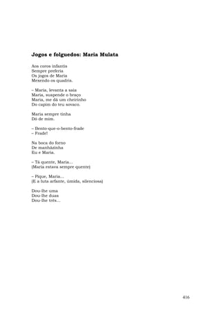 Jogos e folguedos: Maria Mulata

Aos coros infantis
Sempre preferia
Os jogos de Maria
Mexendo os quadris.

– Maria, levanta a saia
Maria, suspende o braço
Maria, me dá um cheirinho
Do capim do teu sovaco.

Maria sempre tinha
Dó de mim.

– Bento-que-o-bento-frade
– Frade!

Na boca do forno
De manhãzinha
Eu e Maria.

– Tá quente, Maria...
(Maria estava sempre quente)

– Pique, Maria...
(E a luta arfante, úmida, silenciosa)

Dou-lhe uma
Dou-lhe duas
Dou-lhe três...




                                        416
 