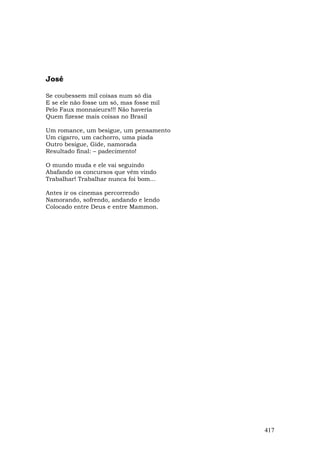 José

Se coubessem mil coisas num só dia
E se ele não fosse um só, mas fosse mil
Pelo Faux monnaieurs!!! Não haveria
Quem fizesse mais coisas no Brasil

Um romance, um besigue, um pensamento
Um cigarro, um cachorro, uma piada
Outro besigue, Gide, namorada
Resultado final: – padecimento!

O mundo muda e ele vai seguindo
Abafando os concursos que vêm vindo
Trabalhar! Trabalhar nunca foi bom...

Antes ir os cinemas percorrendo
Namorando, sofrendo, andando e lendo
Colocado entre Deus e entre Mammon.




                                          417
 