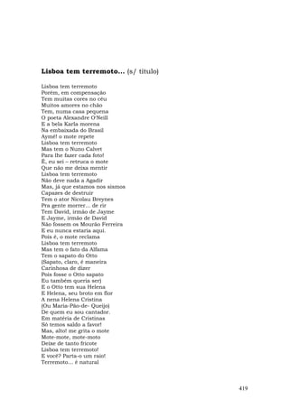 Lisboa tem terremoto... (s/ título)

Lisboa tem terremoto
Porém, em compensação
Tem muitas cores no céu
Muitos amores no chão
Tem, numa casa pequena
O poeta Alexandre O'Neill
E a bela Karla morena
Na embaixada do Brasil
Aymé! o mote repete
Lisboa tem terremoto
Mas tem o Nuno Calvet
Para lhe fazer cada foto!
É, eu sei – retruca o mote
Que não me deixa mentir
Lisboa tem terremoto
Não deve nada a Agadir
Mas, já que estamos nos sismos
Capazes de destruir
Tem o ator Nicolau Breynes
Pra gente morrer... de rir
Tem David, irmão de Jayme
E Jayme, irmão de David
Não fossem os Mourão Ferreira
E eu nunca estaria aqui.
Pois é, o mote reclama
Lisboa tem terremoto
Mas tem o fato da Alfama
Tem o sapato do Otto
(Sapato, claro, é maneira
Carinhosa de dizer
Pois fosse o Otto sapato
Eu também queria ser)
E o Otto tem sua Helena
E Helena, seu broto em flor
A nena Helena Cristina
(Ou Maria-Pão-de- Queijo)
De quem eu sou cantador.
Em matéria de Cristinas
Só temos saldo a favor!
Mas, alto! me grita o mote
Mote-mote, mote-moto
Deixe de tanto fricote
Lisboa tem terremoto!
E você? Parta-o um raio!
Terremoto… é natural



                                      419
 