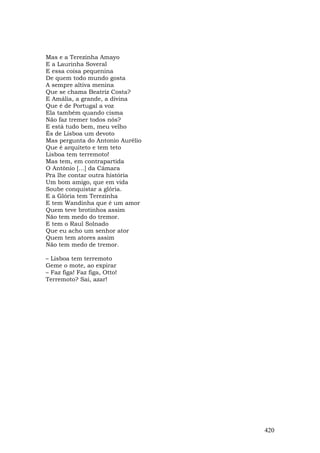 Mas e a Terezinha Amayo
E a Laurinha Soveral
E essa coisa pequenina
De quem todo mundo gosta
A sempre altiva menina
Que se chama Beatriz Costa?
E Amália, a grande, a divina
Que é de Portugal a voz
Ela também quando cisma
Não faz tremer todos nós?
E está tudo bem, meu velho
És de Lisboa um devoto
Mas pergunta do Antonio Aurélio
Que é arquiteto e tem teto
Lisboa tem terremoto!
Mas tem, em contrapartida
O Antônio […] da Câmara
Pra lhe contar outra história
Um bom amigo, que em vida
Soube conquistar a glória.
E a Glória tem Terezinha
E tem Wandinha que é um amor
Quem teve brotinhos assim
Não tem medo do tremor.
E tem o Raul Solnado
Que eu acho um senhor ator
Quem tem atores assim
Não tem medo de tremor.

– Lisboa tem terremoto
Geme o mote, ao expirar
– Faz figa! Faz figa, Otto!
Terremoto? Sai, azar!




                                  420
 