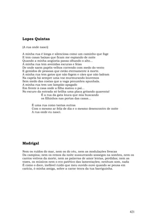 Lopes Quintas

(A rua onde nasci)

A minha rua é longa e silenciosa como um caminho que foge
E tem casas baixas que ficam me espiando de noite
Quando a minha angústia passa olhando o alto...
A minha rua tem avenidas escuras e feias
De onde saem papéis velhos correndo com medo do vento
E gemidos de pessoas que estão eternamente à morte.
A minha rua tem gatos que não fogem e cães que não ladram
Na capela há sempre uma voz murmurando louvemos
Sem medo das costas que a vaga penumbra apunhala.
A minha rua tem um lampião apagado
Em frente à casa onde a filha matou o pai...
No escuro da entrada só brilha uma placa gritando quarenta!
             É a rua da gata louca que mia buscando
             os filhinhos nas portas das casas...

      É uma rua como tantas outras
      Com o mesmo ar feliz de dia e o mesmo desencontro de noite
      A rua onde eu nasci.




Madrigal

Nem os ruídos do mar, nem os do céu, nem as modulações frescas
Da campina; nem os ermos da noite sussurrando sossegos na sombra, nem os
cantos votivos da morte, nem as palavras de amor lentas, perdidas; nem as
vozes, os músicos nem o eco patético das lamentações; nenhum som, nada
É como o doce, inefável ruído que meu ouvido ouve quando se pousa em
carícia, ó minha amiga, sobre a carne tenra da tua barriguinha.




                                                                      421
 