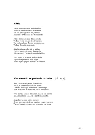 Mário

Entre meditabundo e solonento
Sobre a fofa delícia da almofada
Ele vai perseguindo na jornada
Através o Ottocento e o Novecento

Não o tires dali que dá pancada
Todo o resto pra ele é sofrimento
Vai colhendo da flor do pensamento
Toda a filosofia desejada

Só abandona voluntário o élan
Para o banho de poço da manhã
"Mens sana..." disse François Leblon

E às vezes, Carnaval, cai na folia
E passeia porrado pela orgia
Sob o signo pagão do deus Mammon.




Meu coração se perde de carinho... (s/ título)

Meu coração se perde de carinho
Por ti, ó pássaro oculto na noite!
Tua voz pressaga é também uma elegia
Sem mistérío; a morte de todas as coisas.

Vive no teu soluço de amor, mas o teu canto
É na realidade consolo e contentamento.

As palavras que antes escutei
Eram apenas música e traziam esquecimento
Tu me levas à poesia, ave pousada na treva.




                                                 422
 