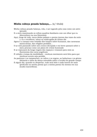 Minha cabeça pesada balança,... (s/ título)

Minha cabeça pesada balança, rola, e sai vagando pela casa como um astro
       (penado
E a sinto examinando os velhos quadros familiares com um olhar que eu
       (desconheço na sua fisionomia
Aqui, longe de tudo, meus dedos palpam o poema imenso das vozes da noite
       (– eu o recolherei, talvez na madrugada do último dia
Agora é o cansaço sem remédio dos tempos sobre-humanos, das caravanas
       (miraculosas, das religiões perdidas…
O ar está passando sobre meu tronco decepado e em breve passará sobre o
       (meu pescoço como um plano de cristal iluminado
E se repousará da longa viagem dos espaços e ressoará para mim as
       (harmonias dos coros angelicais
É voltado o tempo da imobilidade – nenhum movimento será feito para que
       (nenhum acento seja perdido
As pastoras e os camponeses, os cafres e os negros, as bailarinas e os gênios
       (deixarão a alma da dança estendida sobre a lucidez do grande campo
E algum dia, quando eu despertar, tudo será belo e nada haverá de mais
       (profundo na minha poesia que a minha poesia ela mesma em sua
       (nudez maravilhosa.




                                                                           424
 