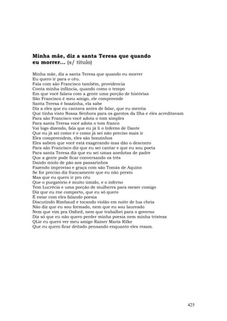 Minha mãe, diz a santa Teresa que quando
eu morrer... (s/ título)

Minha mãe, diz a santa Teresa que quando eu morrer
Eu quero ir para o céu.
Fala com são Francisco também, providencia
Conta minha infância, quando como o tempo
Em que você falava com a gente uma porção de histórias
São Francisco é meu amigo, ele compreende
Santa Teresa é boazinha, ela sabe
Diz a eles que eu cantava antes de falar, que eu mentia
Que tinha visto Nossa Senhora para os garotos da Ilha e eles acreditavam
Para são Francisco você adota o tom simples
Para santa Teresa você adota o tom franco
Vai logo dizendo, fala que eu já li o Inferno de Dante
Que eu já sei como é e como já sei não preciso mais ir
Eles compreendem, eles são bonzinhos
Eles sabem que você está exagerando mas dão o desconto
Para são Francisco diz que eu sei cantar e que eu sou poeta
Para santa Teresa diz que eu sei umas anedotas de padre
Que a gente pode ficar conversando os três
Dando miolo de pão aos passarinhos
Fazendo improviso e graça com são Tomás de Aquino
Se for preciso diz francamente que eu não presto
Mas que eu quero ir pro céu
Que o purgatório é muito úmido, e o inferno
Tem Lucrécia e uma porção de mulheres para mexer comigo
Diz que eu rne comporto, que eu só quero
É estar com eles falando poesia
Discutindo Rimbaud e tocando violão em noite de lua cheia
Não diz que eu sou formado, nem que eu sou laureado
Nem que vim pra Oxford, nem que trabalhei para o governo
Diz só que eu não quero perder minha poesia nem minha tristeza
QLie eu quero ver meu amigo Rainer Maria Rilke
Que eu quero ficar deitado pensando enquanto eles rezam.




                                                                           425
 