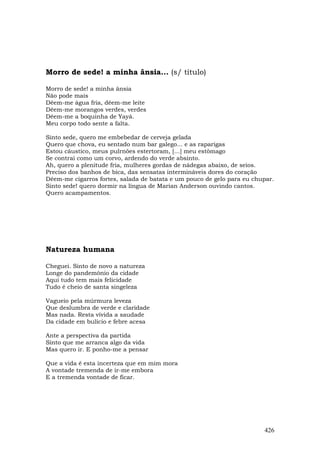 Morro de sede! a minha ânsia... (s/ título)

Morro de sede! a minha ânsia
Não pode mais
Dêem-me água fria, dêem-me leite
Dêem-me morangos verdes, verdes
Dêem-me a boquinha de Yayá.
Meu corpo todo sente a falta.

Sinto sede, quero me embebedar de cerveja gelada
Quero que chova, eu sentado num bar galego... e as raparigas
Estou cáustico, meus pulrnões estertoram, […] meu estômago
Se contrai como um corvo, ardendo do verde absinto.
Ah, quero a plenitude fria, mulheres gordas de nádegas abaixo, de seios.
Preciso dos banhos de bica, das sensatas intermináveis dores do coração
Dêem-me cigarros fortes, salada de batata e um pouco de gelo para eu chupar.
Sinto sede! quero dormir na língua de Marian Anderson ouvindo cantos.
Quero acampamentos.




Natureza humana

Cheguei. Sinto de novo a natureza
Longe do pandemônio da cidade
Aqui tudo tem mais felicidade
Tudo é cheio de santa singeleza

Vagueio pela múrmura leveza
Que deslumbra de verde e claridade
Mas nada. Resta vívida a saudade
Da cidade em bulício e febre acesa

Ante a perspectiva da partida
Sinto que me arranca algo da vida
Mas quero ir. E ponho-me a pensar

Que a vida é esta incerteza que em mim mora
A vontade tremenda de ir-me embora
E a tremenda vontade de ficar.




                                                                        426
 